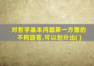 对哲学基本问题第一方面的不同回答,可以划分出( )